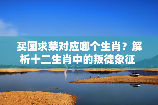 买国求荣对应哪个生肖？解析十二生肖中的叛徒象征 买国求荣是什么生肖