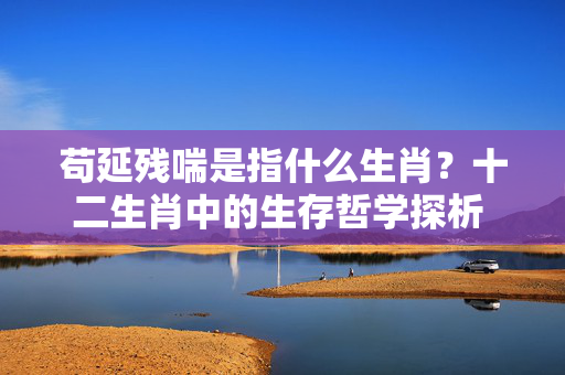 苟延残喘是指什么生肖？十二生肖中的生存哲学探析 苟延残喘是指什么生肖