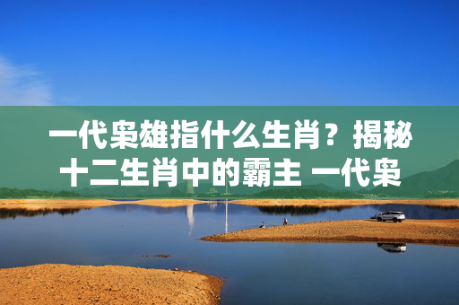 一代枭雄指什么生肖？揭秘十二生肖中的霸主 一代枭雄指什么生肖