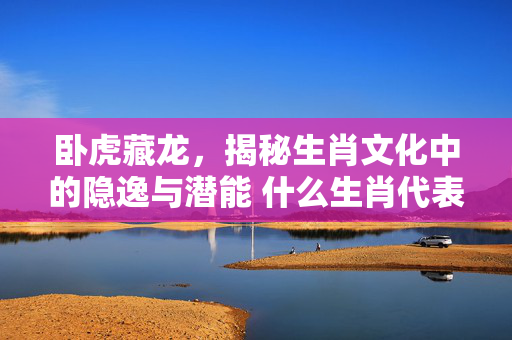 卧虎藏龙，揭秘生肖文化中的隐逸与潜能 什么生肖代表卧虎藏龙