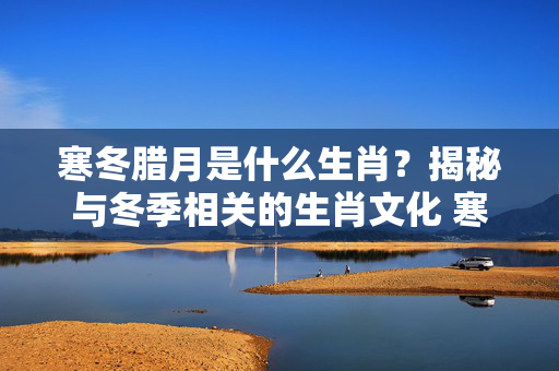 寒冬腊月是什么生肖？揭秘与冬季相关的生肖文化 寒冬腊月是什么生肖
