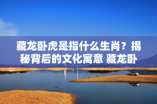 藏龙卧虎是指什么生肖？揭秘背后的文化寓意 藏龙卧虎是指什么生肖