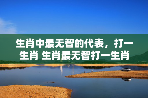生肖中最无智的代表，打一生肖 生肖最无智打一生肖