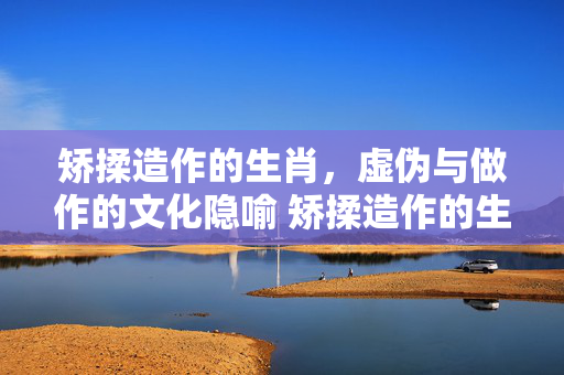 矫揉造作的生肖，虚伪与做作的文化隐喻 矫揉造作的生肖