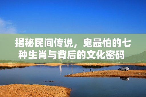 揭秘民间传说，鬼最怕的七种生肖与背后的文化密码 鬼最怕的七种生肖