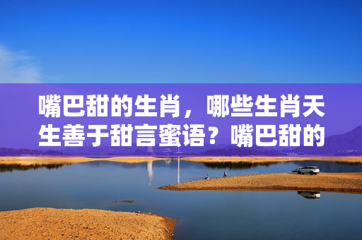 嘴巴甜的生肖，哪些生肖天生善于甜言蜜语？嘴巴甜的生肖