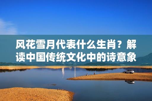 风花雪月代表什么生肖？解读中国传统文化中的诗意象征 风花雪月代表什么生肖