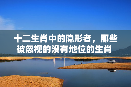 十二生肖中的隐形者，那些被忽视的没有地位的生肖 没有地位的生肖