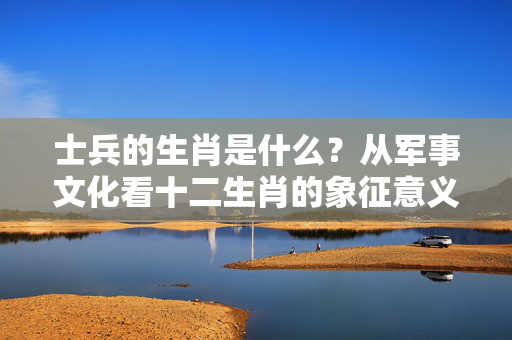 士兵的生肖是什么？从军事文化看十二生肖的象征意义 士兵的生肖是什么