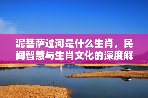 泥菩萨过河是什么生肖，民间智慧与生肖文化的深度解读 泥菩萨过河是什么生肖