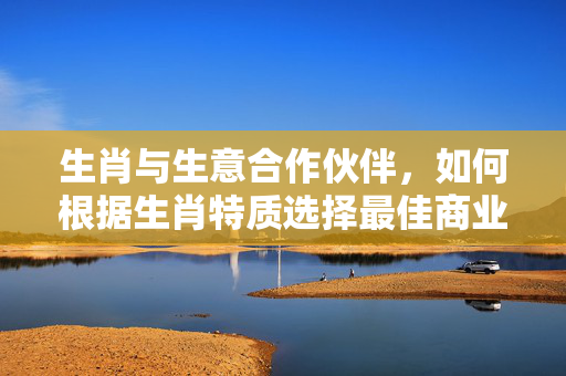 生肖与生意合作伙伴，如何根据生肖特质选择最佳商业搭档 生肖生意合作伙伴