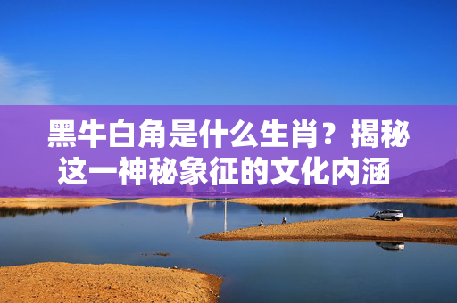 黑牛白角是什么生肖？揭秘这一神秘象征的文化内涵 黑牛白角是什么生肖
