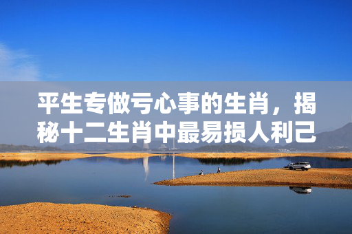 平生专做亏心事的生肖，揭秘十二生肖中最易损人利己的属相 平生专做亏心事的生肖
