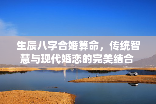 生辰八字合婚算命，传统智慧与现代婚恋的完美结合 生辰八字合婚算命