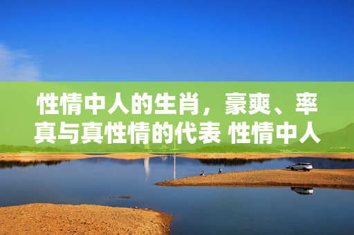 性情中人的生肖，豪爽、率真与真性情的代表 性情中人的生肖