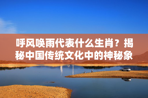 呼风唤雨代表什么生肖？揭秘中国传统文化中的神秘象征 呼风唤雨代表什么生肖