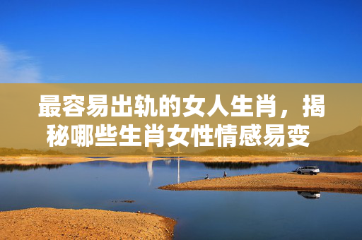 最容易出轨的女人生肖，揭秘哪些生肖女性情感易变 最容易出轨的女人生肖
