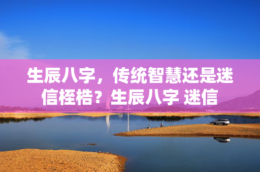 生辰八字，传统智慧还是迷信桎梏？生辰八字 迷信