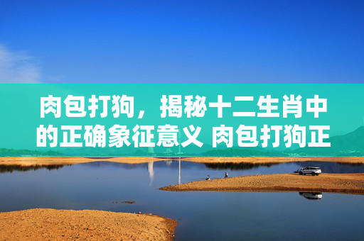 肉包打狗，揭秘十二生肖中的正确象征意义 肉包打狗正确生肖是