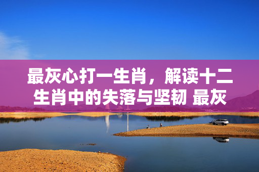 最灰心打一生肖，解读十二生肖中的失落与坚韧 最灰心打一生肖