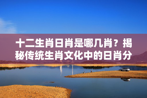 十二生肖日肖是哪几肖？揭秘传统生肖文化中的日肖分类 十二生肖日肖是哪几肖