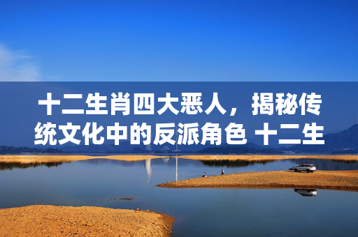 十二生肖四大恶人，揭秘传统文化中的反派角色 十二生肖四大恶人