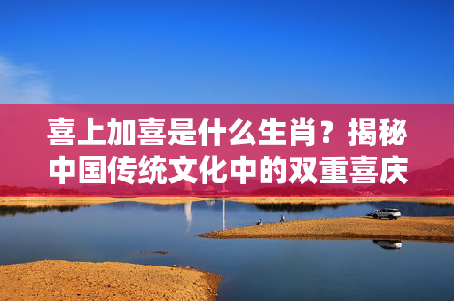 喜上加喜是什么生肖？揭秘中国传统文化中的双重喜庆象征 喜上加喜是什么生肖