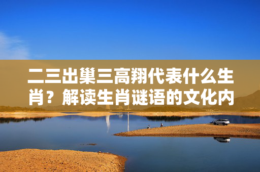 二三出巢三高翔代表什么生肖？解读生肖谜语的文化内涵 二三出巢三高翔代表什么生肖