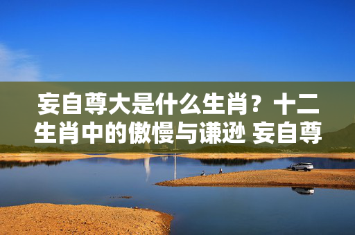 妄自尊大是什么生肖？十二生肖中的傲慢与谦逊 妄自尊大是什么生肖