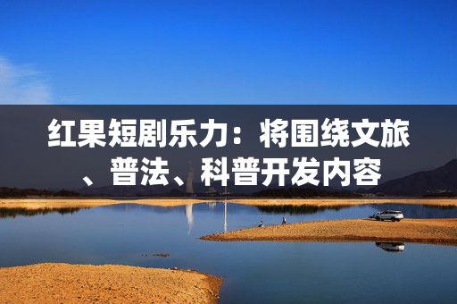 红果短剧乐力：将围绕文旅、普法、科普开发内容