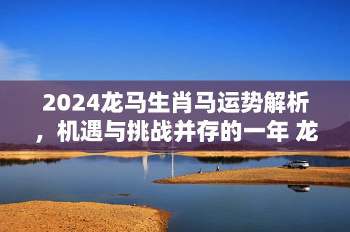 2024龙马生肖马运势解析，机遇与挑战并存的一年 龙马生肖马运势