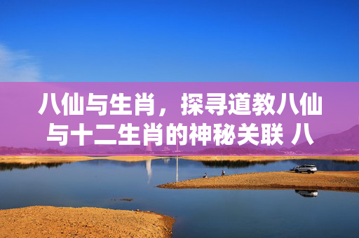 八仙与生肖，探寻道教八仙与十二生肖的神秘关联 八仙是哪几个生肖