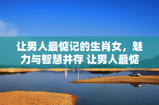 让男人最惦记的生肖女，魅力与智慧并存 让男人最惦记的生肖女