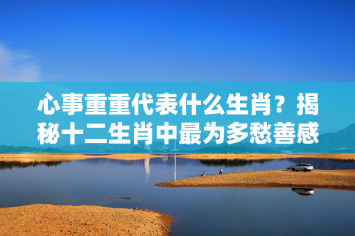 心事重重代表什么生肖？揭秘十二生肖中最为多愁善感的属相 心事重重代表什么生肖