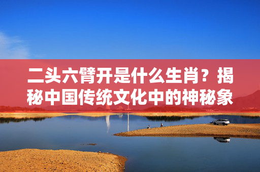 二头六臂开是什么生肖？揭秘中国传统文化中的神秘象征 二头六臂开是什么生肖