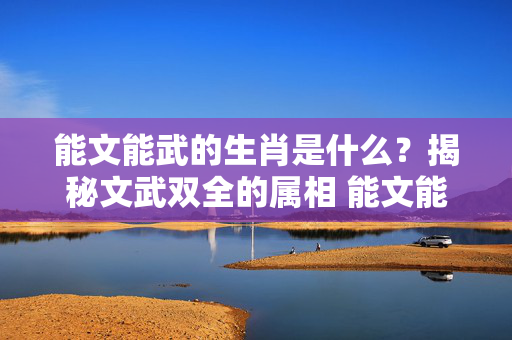能文能武的生肖是什么？揭秘文武双全的属相 能文能武的生肖是什么