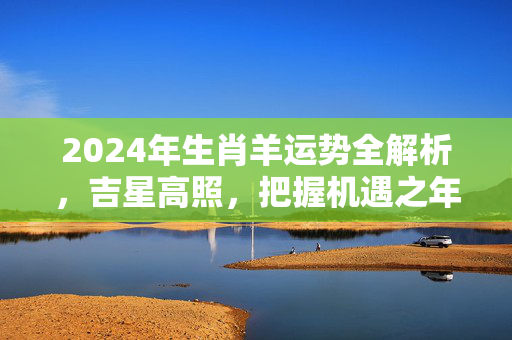 2024年生肖羊运势全解析，吉星高照，把握机遇之年 生肖羊的生肖运势如何