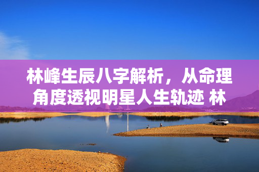 林峰生辰八字解析，从命理角度透视明星人生轨迹 林峰生辰八字