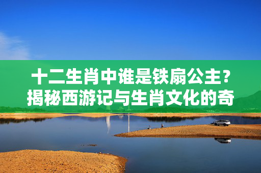 十二生肖中谁是铁扇公主？揭秘西游记与生肖文化的奇妙联系 十二生肖谁是铁扇公主
