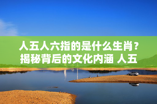 人五人六指的是什么生肖？揭秘背后的文化内涵 人五人六是什么生肖