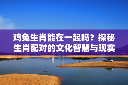 鸡兔生肖能在一起吗？探秘生肖配对的文化智慧与现实意义 鸡兔生肖能在一起吗
