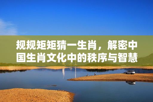 规规矩矩猜一生肖，解密中国生肖文化中的秩序与智慧 规规矩矩猜一生肖
