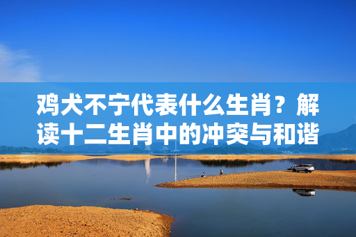 鸡犬不宁代表什么生肖？解读十二生肖中的冲突与和谐 鸡犬不宁代表什么生肖