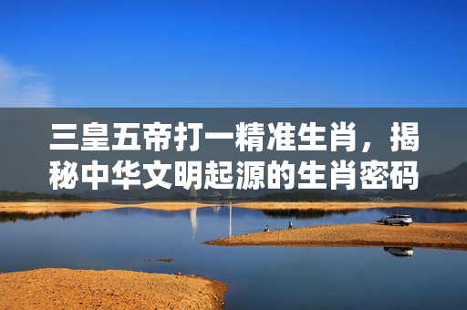 三皇五帝打一精准生肖，揭秘中华文明起源的生肖密码 三皇五帝打一精准生肖