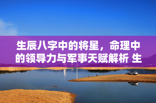生辰八字中的将星，命理中的领导力与军事天赋解析 生辰八字将星