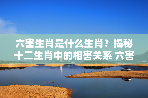 六害生肖是什么生肖？揭秘十二生肖中的相害关系 六害生肖是什么生肖