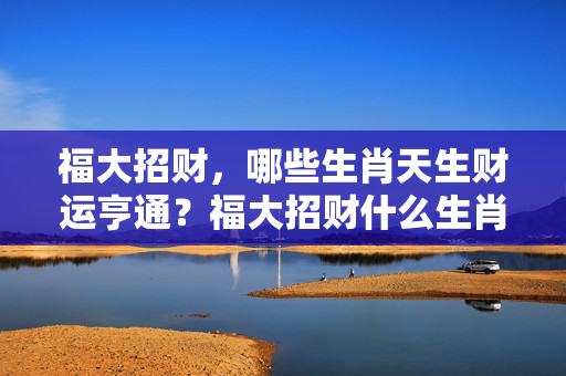 福大招财，哪些生肖天生财运亨通？福大招财什么生肖