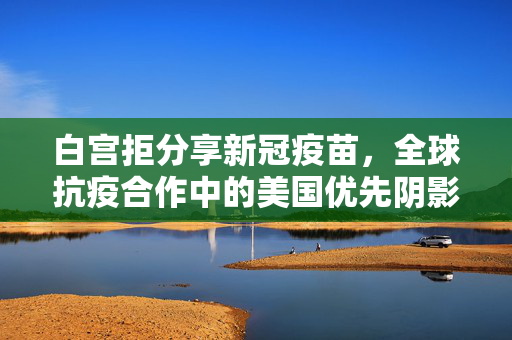 白宫拒分享新冠疫苗，全球抗疫合作中的美国优先阴影 白宫拒分享新冠疫苗