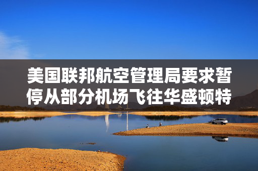 美国联邦航空管理局要求暂停从部分机场飞往华盛顿特区里根机场的航班