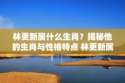 林更新属什么生肖？揭秘他的生肖与性格特点 林更新属什么生肖